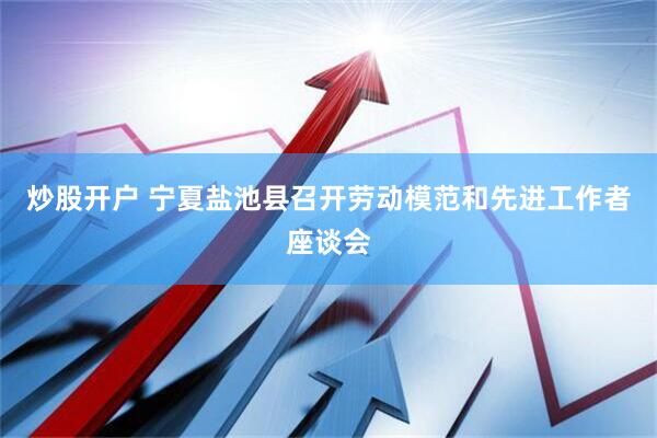 炒股开户 宁夏盐池县召开劳动模范和先进工作者座谈会