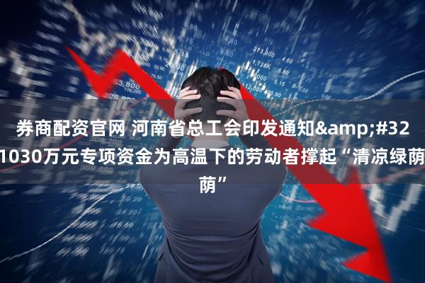 券商配资官网 河南省总工会印发通知&#32;1030万元专项资金为高温下的劳动者撑起“清凉绿荫”