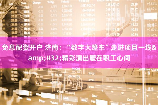 免息配资开户 济南：“数字大篷车”走进项目一线&#32;精彩演出暖在职工心间