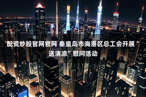 配资炒股官网官网 秦皇岛市海港区总工会开展“送清凉”慰问活动