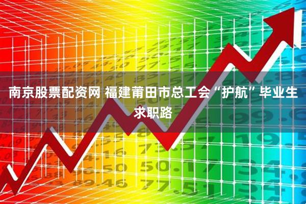南京股票配资网 福建莆田市总工会“护航”毕业生求职路