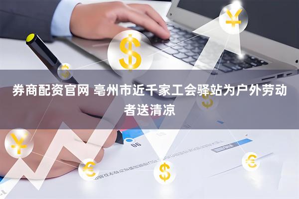 券商配资官网 亳州市近千家工会驿站为户外劳动者送清凉