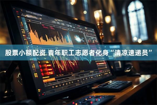 股票小额配资 青年职工志愿者化身“清凉速递员”