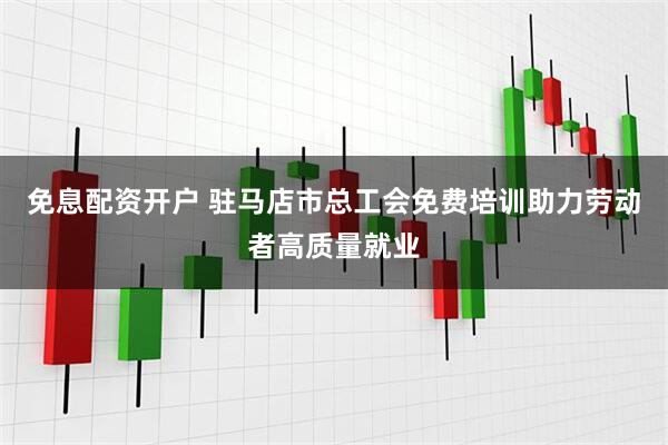免息配资开户 驻马店市总工会免费培训助力劳动者高质量就业