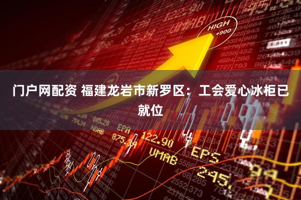 门户网配资 福建龙岩市新罗区：工会爱心冰柜已就位