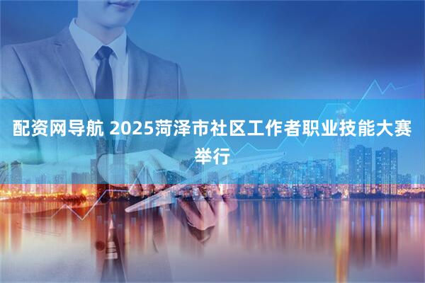 配资网导航 2025菏泽市社区工作者职业技能大赛举行