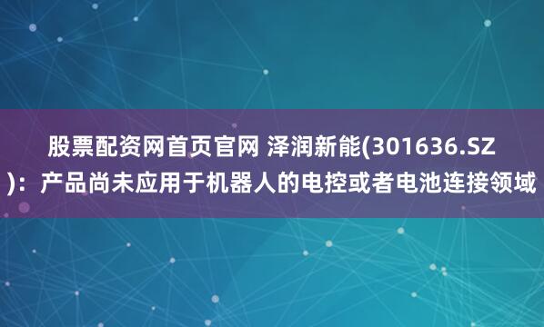股票配资网首页官网 泽润新能(301636.SZ)：产品尚未应用于机器人的电控或者电池连接领域
