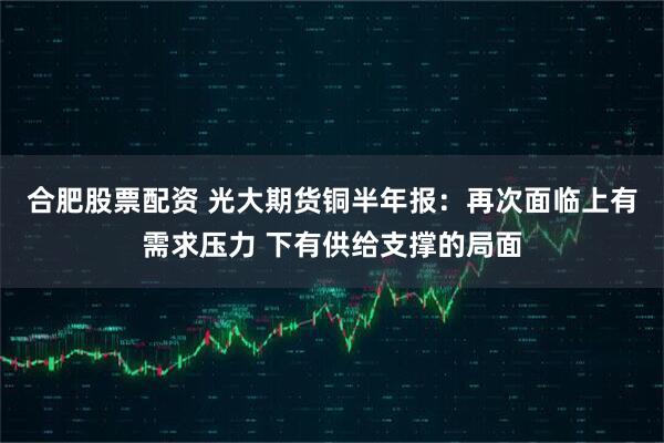 合肥股票配资 光大期货铜半年报：再次面临上有需求压力 下有供给支撑的局面