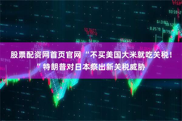 股票配资网首页官网 “不买美国大米就吃关税！”特朗普对日本祭出新关税威胁