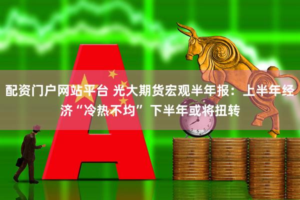 配资门户网站平台 光大期货宏观半年报：上半年经济“冷热不均” 下半年或将扭转