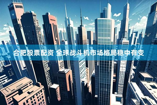 合肥股票配资 全球战斗机市场格局稳中有变