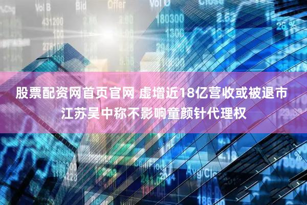 股票配资网首页官网 虚增近18亿营收或被退市 江苏吴中称不影响童颜针代理权