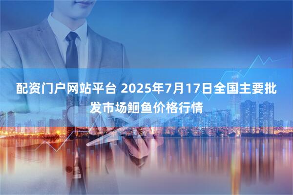 配资门户网站平台 2025年7月17日全国主要批发市场鮰鱼价格行情