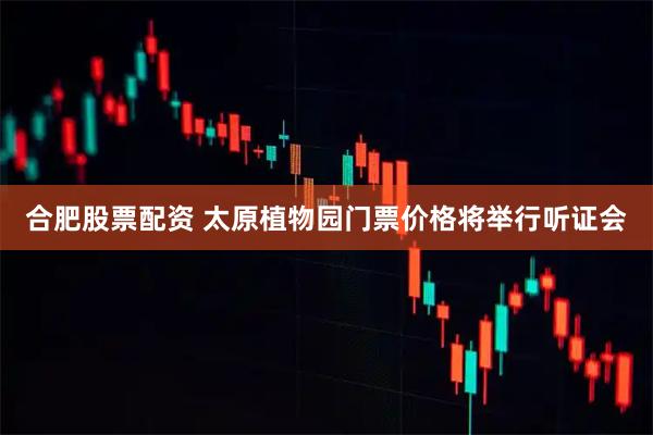合肥股票配资 太原植物园门票价格将举行听证会