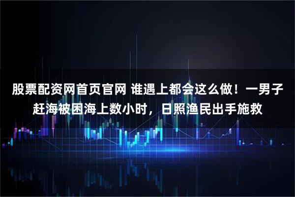 股票配资网首页官网 谁遇上都会这么做！一男子赶海被困海上数小时，日照渔民出手施救
