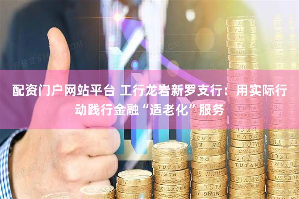 配资门户网站平台 工行龙岩新罗支行：用实际行动践行金融“适老化”服务