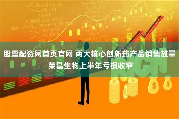 股票配资网首页官网 两大核心创新药产品销售放量 荣昌生物上半年亏损收窄