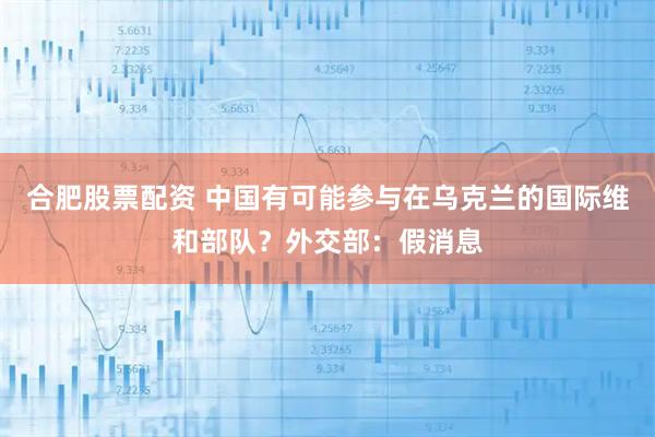 合肥股票配资 中国有可能参与在乌克兰的国际维和部队？外交部：假消息