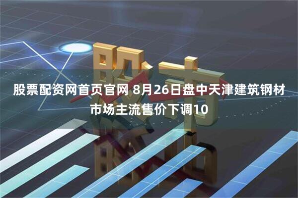 股票配资网首页官网 8月26日盘中天津建筑钢材市场主流售价下调10