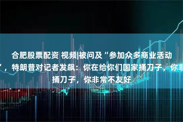 合肥股票配资 视频|被问及“参加众多商业活动是否合适”，特朗普对记者发飙：你在给你们国家捅刀子，你非常不友好