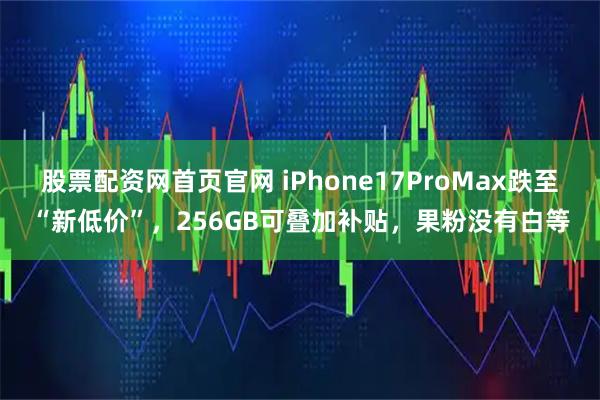 股票配资网首页官网 iPhone17ProMax跌至“新低价”，256GB可叠加补贴，果粉没有白等