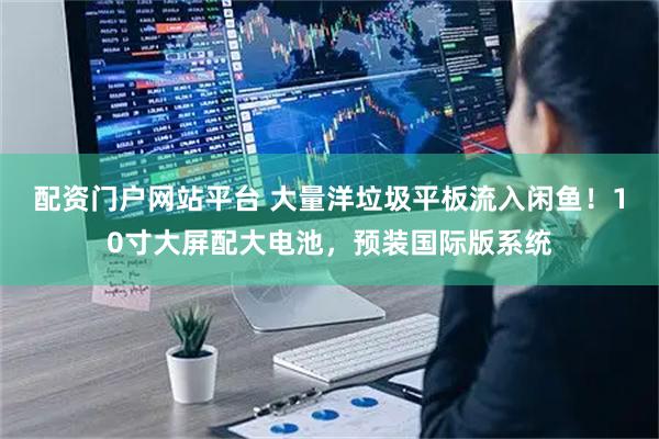 配资门户网站平台 大量洋垃圾平板流入闲鱼！10寸大屏配大电池，预装国际版系统