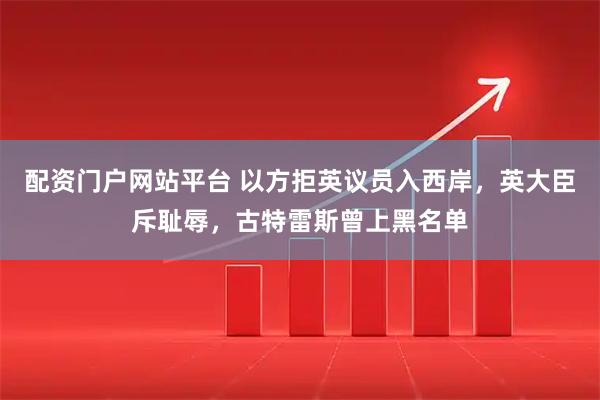 配资门户网站平台 以方拒英议员入西岸，英大臣斥耻辱，古特雷斯曾上黑名单