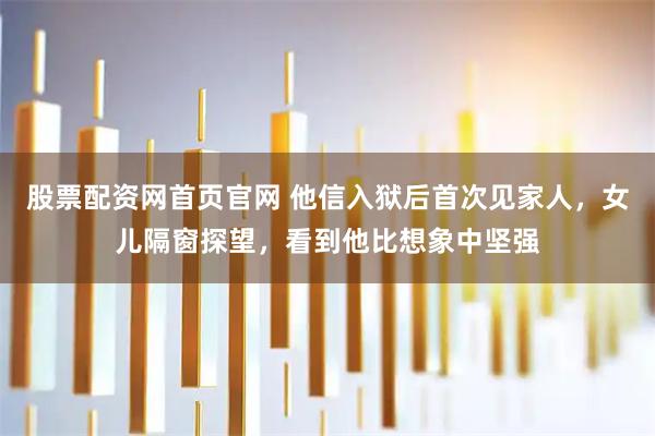 股票配资网首页官网 他信入狱后首次见家人，女儿隔窗探望，看到他比想象中坚强