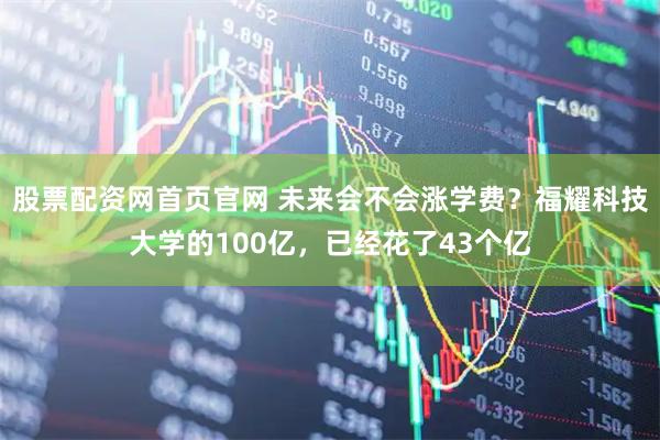 股票配资网首页官网 未来会不会涨学费？福耀科技大学的100亿，已经花了43个亿