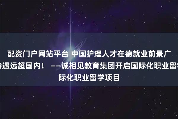 配资门户网站平台 中国护理人才在德就业前景广阔，待遇远超国内！ ——诚相见教育集团开启国际化职业留学项目