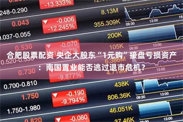 合肥股票配资 央企大股东“1元购”接盘亏损资产：南国置业能否逃过退市危机？