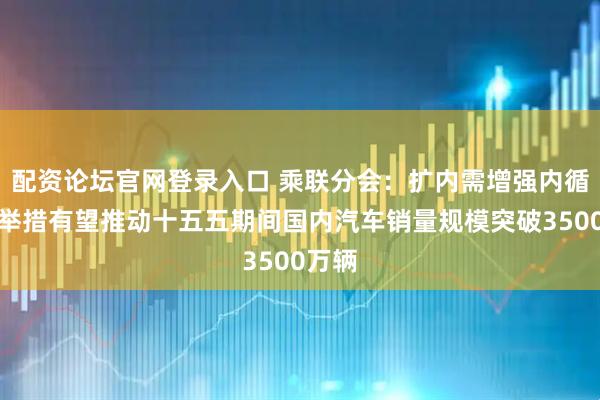 配资论坛官网登录入口 乘联分会：扩内需增强内循环等举措有望推动十五五期间国内汽车销量规模突破3500万辆