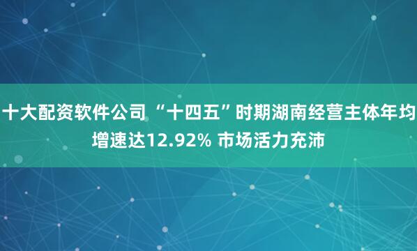 十大配资软件公司 “十四五”时期湖南经营主体年均增速达12.92% 市场活力充沛