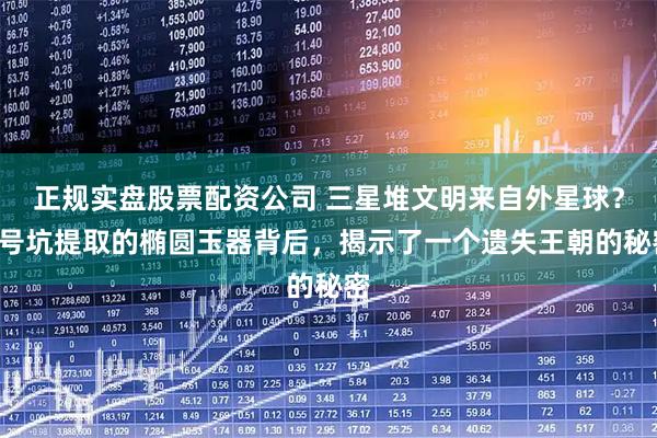 正规实盘股票配资公司 三星堆文明来自外星球？5号坑提取的椭圆玉器背后，揭示了一个遗失王朝的秘密