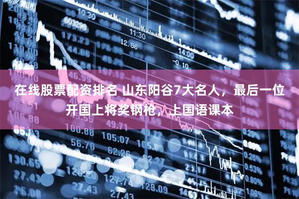 在线股票配资排名 山东阳谷7大名人，最后一位开国上将奖钢枪，上国语课本