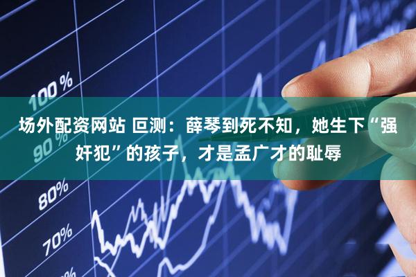 场外配资网站 叵测：薛琴到死不知，她生下“强奸犯”的孩子，才是孟广才的耻辱