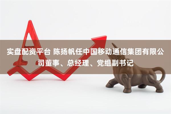 实盘配资平台 陈扬帆任中国移动通信集团有限公司董事、总经理、党组副书记