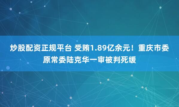 炒股配资正规平台 受贿1.89亿余元！重庆市委原常委陆克华一审被判死缓